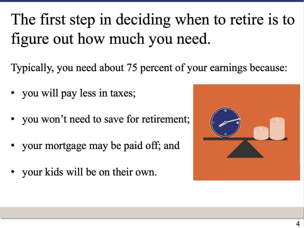 PowerPoint slide that says: The first step in deciding when to retire is to figure out how much you need. Typically, you need about 75 percent of your earnings because: you will pay less in taxes; you won’t need to save for retirement; your mortgage may be paid off; and your kids will be on their own.
